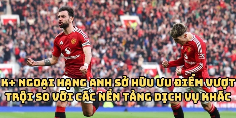 K+ Ngoại Hạng Anh sở hữu ưu điểm vượt trội so với các nền tảng dịch vụ khác